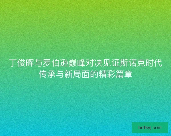 丁俊晖与罗伯逊巅峰对决见证斯诺克时代传承与新局面的精彩篇章