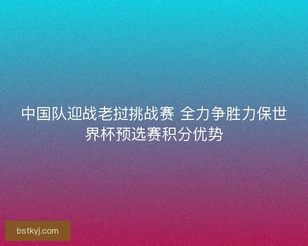 中国队迎战老挝挑战赛 全力争胜力保世界杯预选赛积分优势