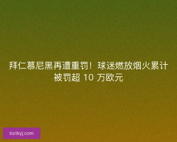 拜仁慕尼黑再遭重罚！球迷燃放烟火累计被罚超 10 万欧元