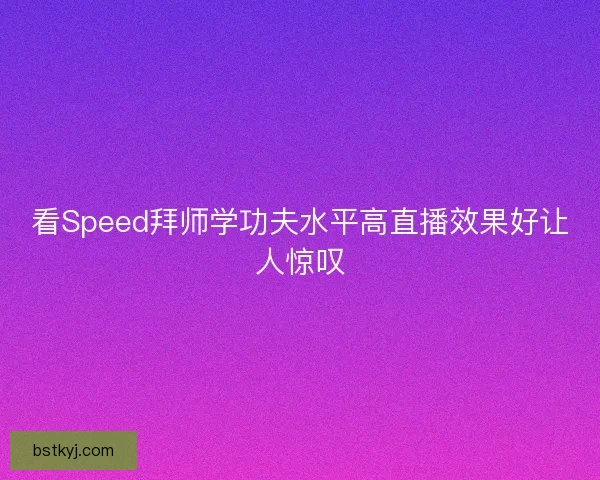 看Speed拜师学功夫水平高直播效果好让人惊叹