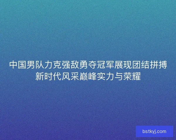 中国男队力克强敌勇夺冠军展现团结拼搏新时代风采巅峰实力与荣耀