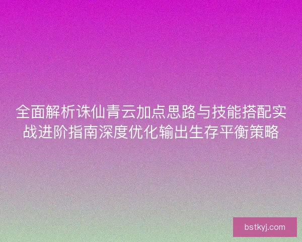 全面解析诛仙青云加点思路与技能搭配实战进阶指南深度优化输出生存平衡策略