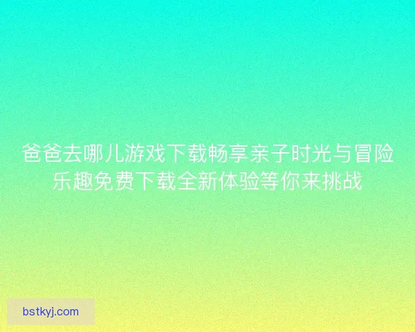 爸爸去哪儿游戏下载畅享亲子时光与冒险乐趣免费下载全新体验等你来挑战