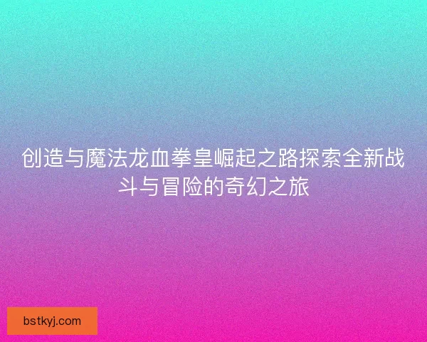 创造与魔法龙血拳皇崛起之路探索全新战斗与冒险的奇幻之旅