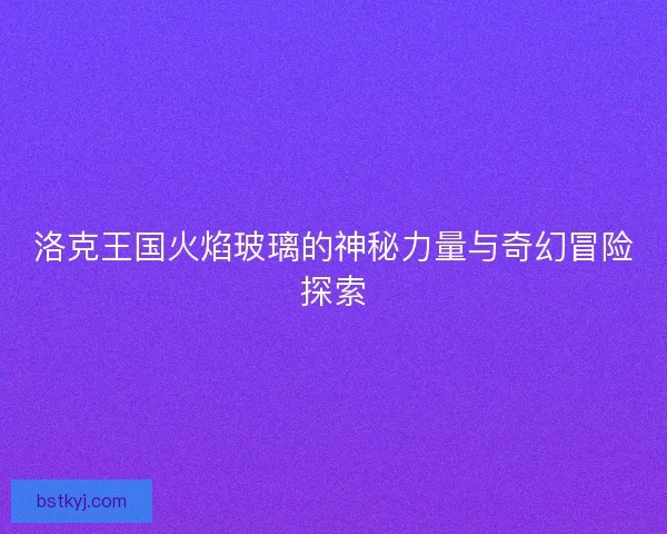 洛克王国火焰玻璃的神秘力量与奇幻冒险探索
