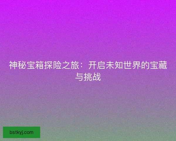 神秘宝箱探险之旅：开启未知世界的宝藏与挑战