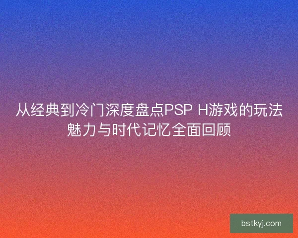 从经典到冷门深度盘点PSP H游戏的玩法魅力与时代记忆全面回顾
