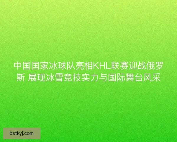 中国国家冰球队亮相KHL联赛迎战俄罗斯 展现冰雪竞技实力与国际舞台风采