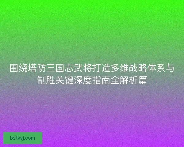 围绕塔防三国志武将打造多维战略体系与制胜关键深度指南全解析篇