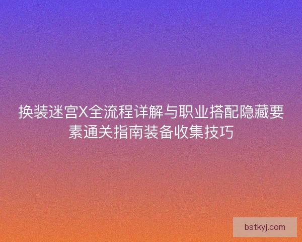 换装迷宫X全流程详解与职业搭配隐藏要素通关指南装备收集技巧