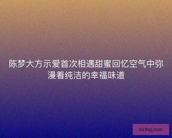 陈梦大方示爱首次相遇甜蜜回忆空气中弥漫着纯洁的幸福味道