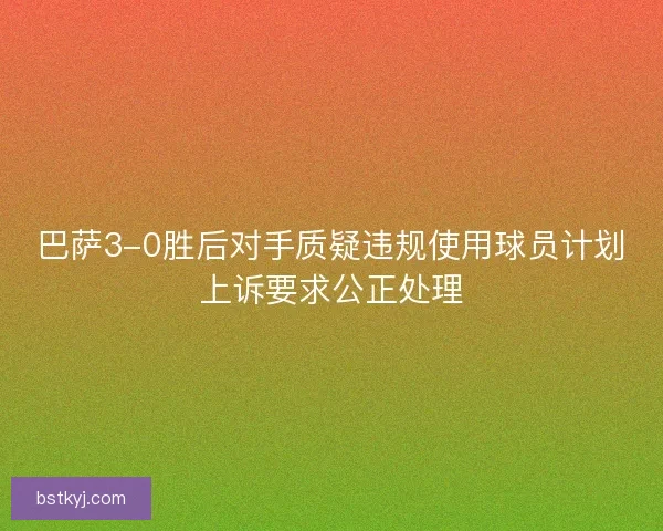 巴萨3-0胜后对手质疑违规使用球员计划上诉要求公正处理