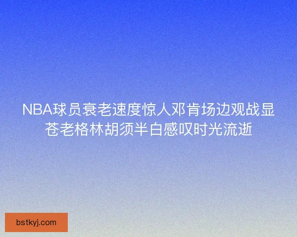 NBA球员衰老速度惊人邓肯场边观战显苍老格林胡须半白感叹时光流逝