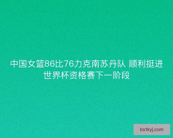 中国女篮86比76力克南苏丹队 顺利挺进世界杯资格赛下一阶段