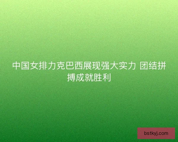 中国女排力克巴西展现强大实力 团结拼搏成就胜利