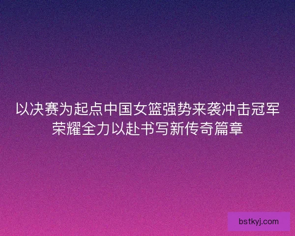 以决赛为起点中国女篮强势来袭冲击冠军荣耀全力以赴书写新传奇篇章