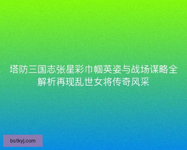塔防三国志张星彩巾帼英姿与战场谋略全解析再现乱世女将传奇风采
