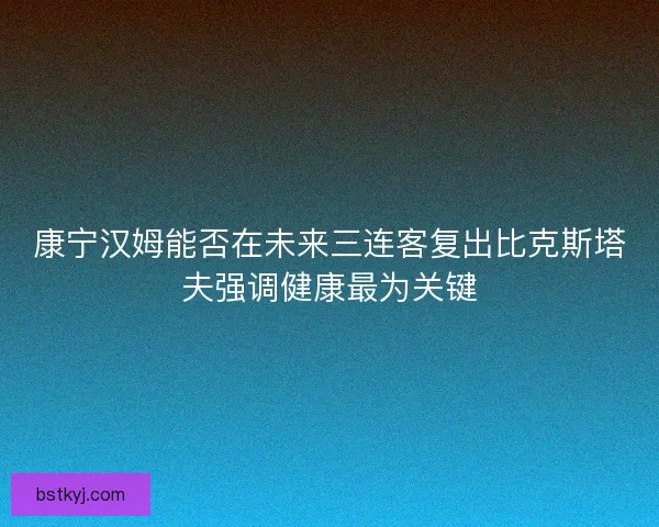 康宁汉姆能否在未来三连客复出比克斯塔夫强调健康最为关键
