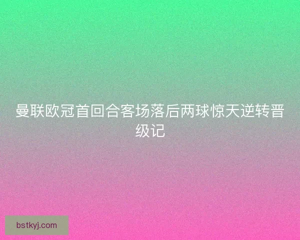 曼联欧冠首回合客场落后两球惊天逆转晋级记