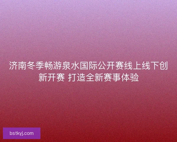 济南冬季畅游泉水国际公开赛线上线下创新开赛 打造全新赛事体验