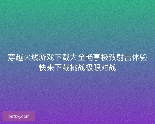 穿越火线游戏下载大全畅享极致射击体验快来下载挑战极限对战