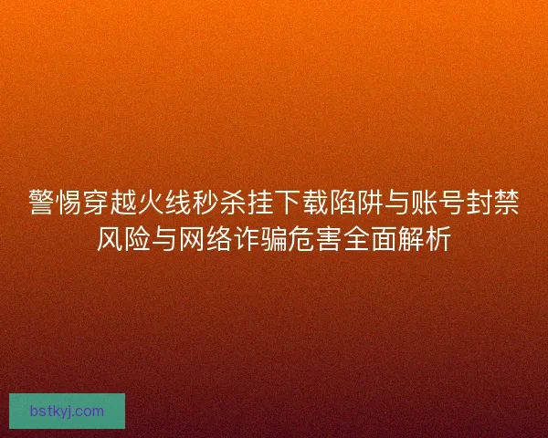警惕穿越火线秒杀挂下载陷阱与账号封禁风险与网络诈骗危害全面解析