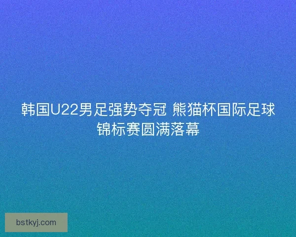 韩国U22男足强势夺冠 熊猫杯国际足球锦标赛圆满落幕