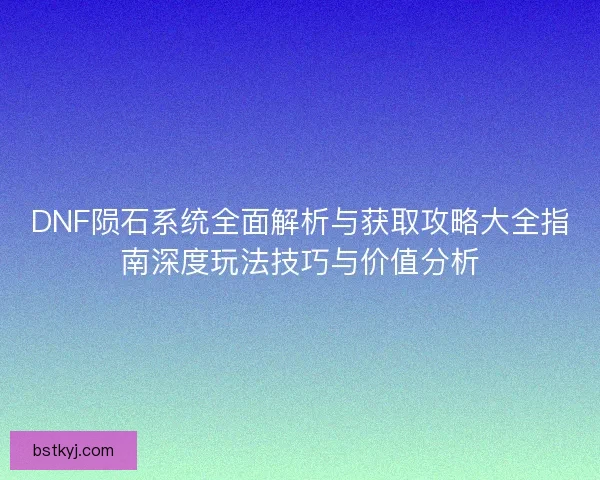 DNF陨石系统全面解析与获取攻略大全指南深度玩法技巧与价值分析