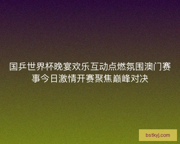 国乒世界杯晚宴欢乐互动点燃氛围澳门赛事今日激情开赛聚焦巅峰对决