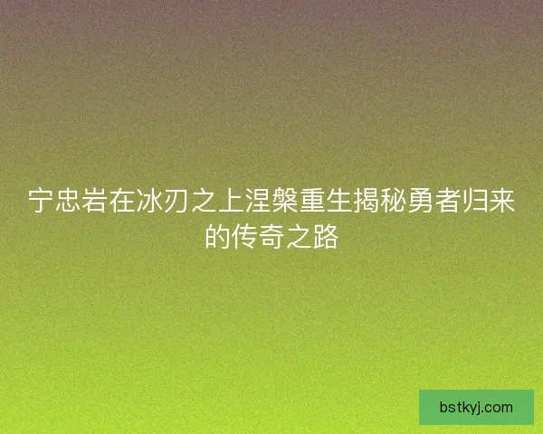 宁忠岩在冰刃之上涅槃重生揭秘勇者归来的传奇之路