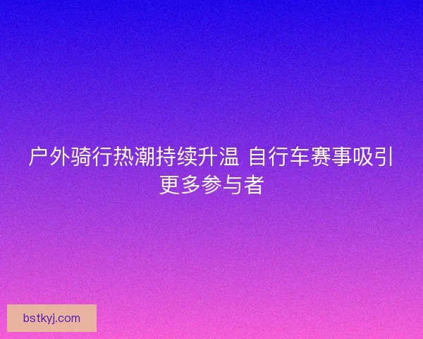 户外骑行热潮持续升温 自行车赛事吸引更多参与者