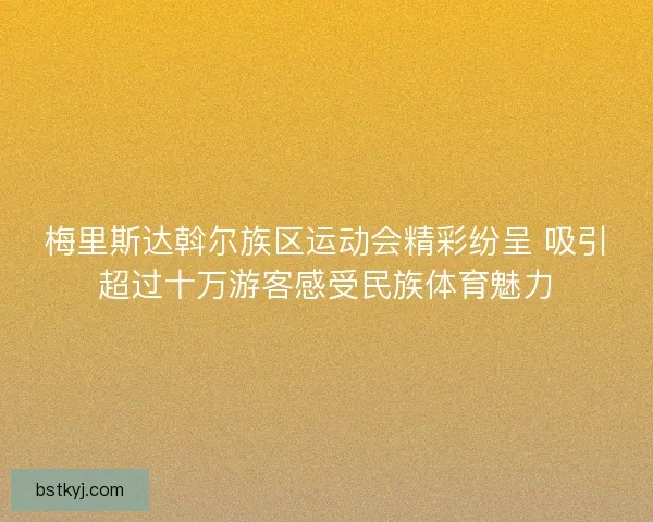 梅里斯达斡尔族区运动会精彩纷呈 吸引超过十万游客感受民族体育魅力
