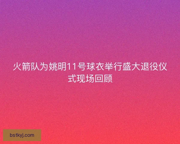 火箭队为姚明11号球衣举行盛大退役仪式现场回顾