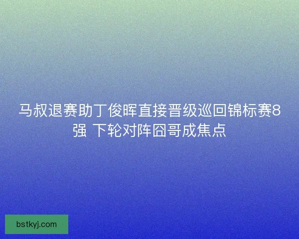 马叔退赛助丁俊晖直接晋级巡回锦标赛8强 下轮对阵囧哥成焦点