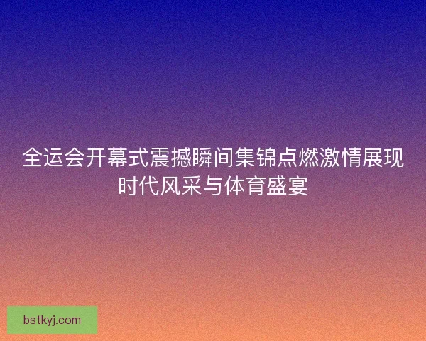 全运会开幕式震撼瞬间集锦点燃激情展现时代风采与体育盛宴