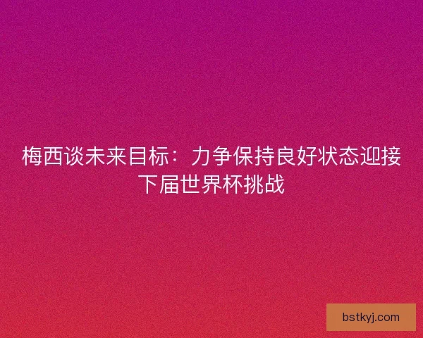梅西谈未来目标：力争保持良好状态迎接下届世界杯挑战