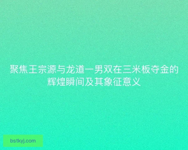 聚焦王宗源与龙道一男双在三米板夺金的辉煌瞬间及其象征意义