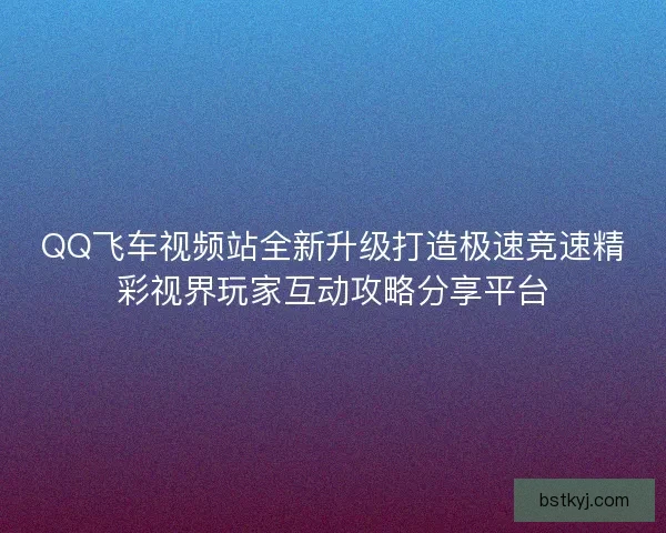 QQ飞车视频站全新升级打造极速竞速精彩视界玩家互动攻略分享平台
