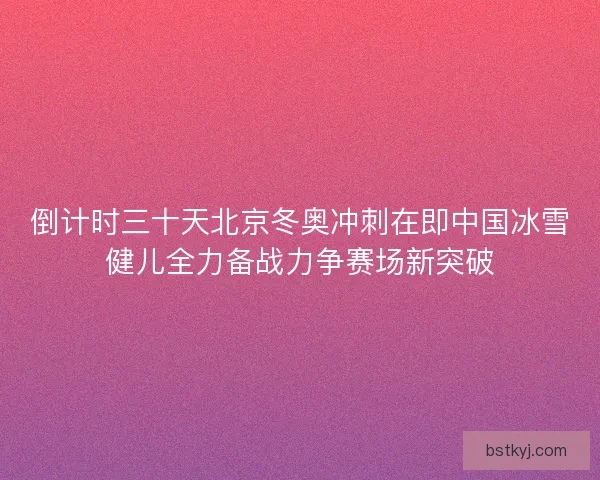倒计时三十天北京冬奥冲刺在即中国冰雪健儿全力备战力争赛场新突破