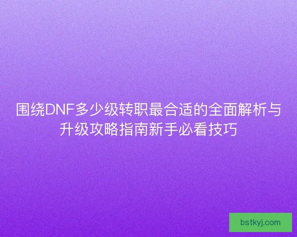 围绕DNF多少级转职最合适的全面解析与升级攻略指南新手必看技巧