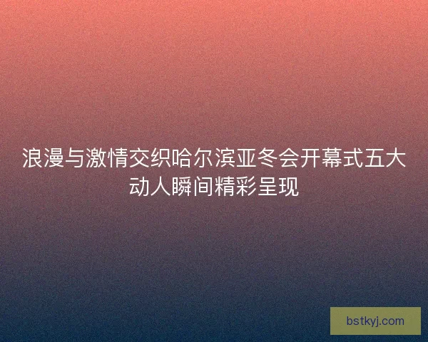 浪漫与激情交织哈尔滨亚冬会开幕式五大动人瞬间精彩呈现