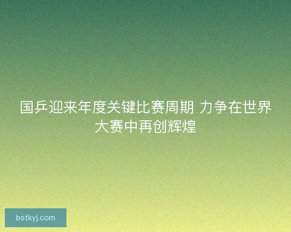国乒迎来年度关键比赛周期 力争在世界大赛中再创辉煌