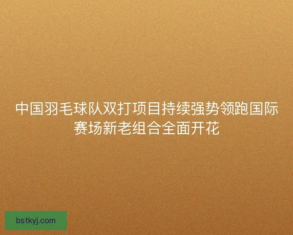 中国羽毛球队双打项目持续强势领跑国际赛场新老组合全面开花