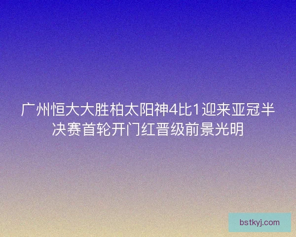 广州恒大大胜柏太阳神4比1迎来亚冠半决赛首轮开门红晋级前景光明
