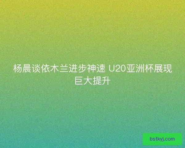 杨晨谈依木兰进步神速 U20亚洲杯展现巨大提升