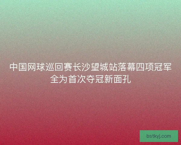 中国网球巡回赛长沙望城站落幕四项冠军全为首次夺冠新面孔