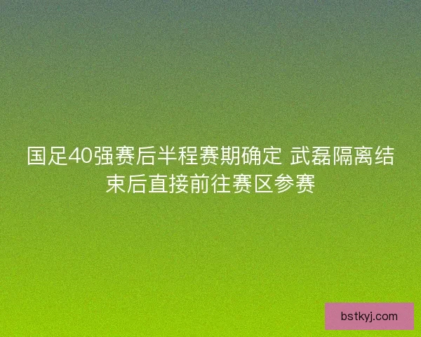 国足40强赛后半程赛期确定 武磊隔离结束后直接前往赛区参赛