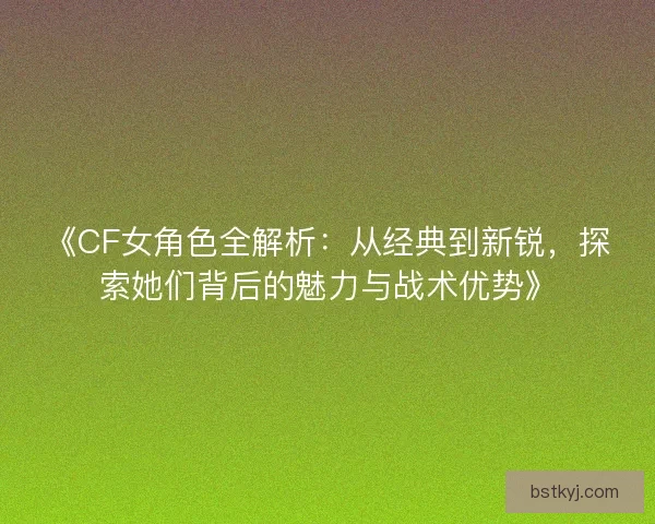 《CF女角色全解析：从经典到新锐，探索她们背后的魅力与战术优势》