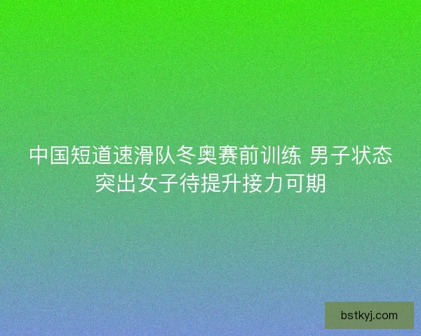 中国短道速滑队冬奥赛前训练 男子状态突出女子待提升接力可期