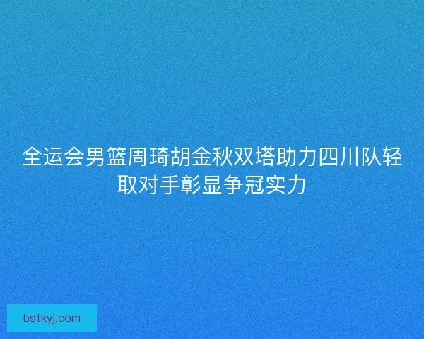 全运会男篮周琦胡金秋双塔助力四川队轻取对手彰显争冠实力